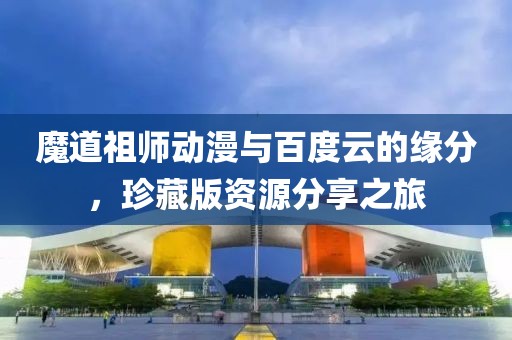 魔道祖师动漫与百度云的缘分，珍藏版资源分享之旅