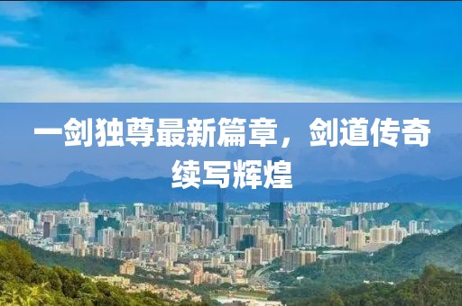 一剑独尊最新篇章，剑道传奇续写辉煌