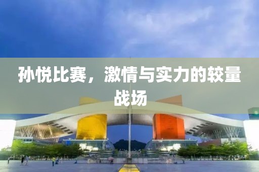 孙悦比赛，激情与实力的较量战场