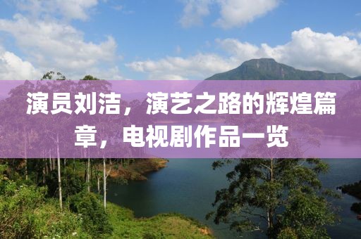 演员刘洁，演艺之路的辉煌篇章，电视剧作品一览