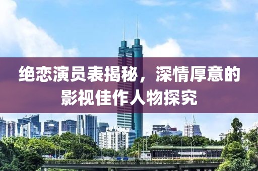 绝恋演员表揭秘，深情厚意的影视佳作人物探究