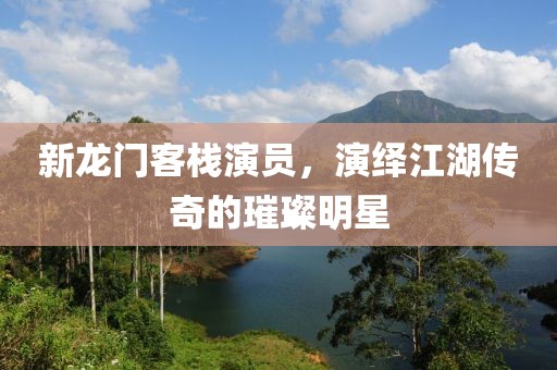 新龙门客栈演员，演绎江湖传奇的璀璨明星