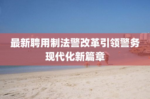 最新聘用制法警改革引领警务现代化新篇章