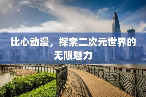 比心动漫，探索二次元世界的无限魅力