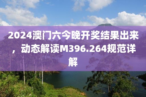 2024澳门六今晚开奖结果出来，动态解读M396.264规范详解