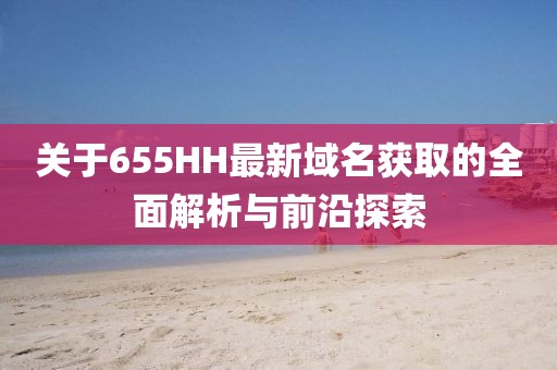 关于655HH最新域名获取的全面解析与前沿探索