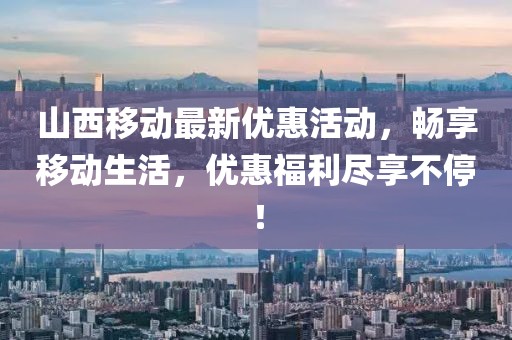山西移动最新优惠活动，畅享移动生活，优惠福利尽享不停！