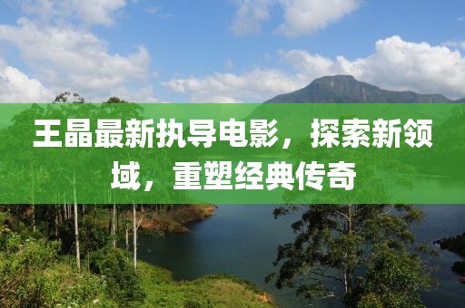王晶最新执导电影，探索新领域，重塑经典传奇