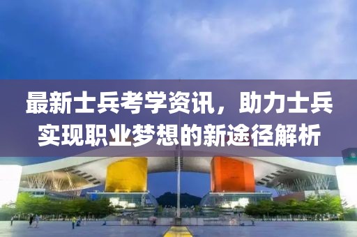 最新士兵考学资讯，助力士兵实现职业梦想的新途径解析