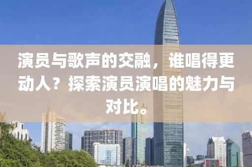 演员与歌声的交融，谁唱得更动人？探索演员演唱的魅力与对比。