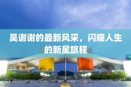 吴谢谢的最新风采，闪耀人生的新星旅程