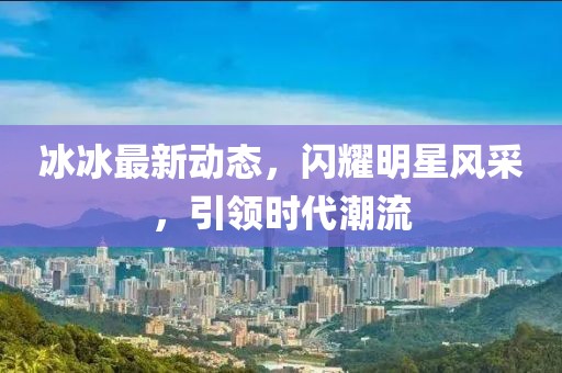 冰冰最新动态，闪耀明星风采，引领时代潮流