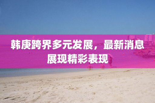 韩庚跨界多元发展，最新消息展现精彩表现
