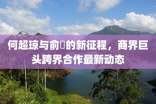 何超琼与俞琤的新征程，商界巨头跨界合作最新动态