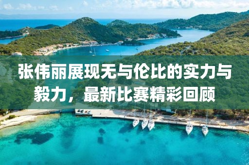 张伟丽展现无与伦比的实力与毅力，最新比赛精彩回顾