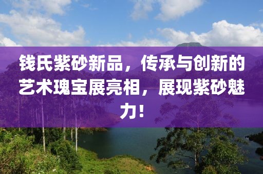 钱氏紫砂新品，传承与创新的艺术瑰宝展亮相，展现紫砂魅力！