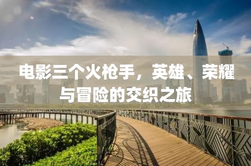 电影三个火枪手，英雄、荣耀与冒险的交织之旅