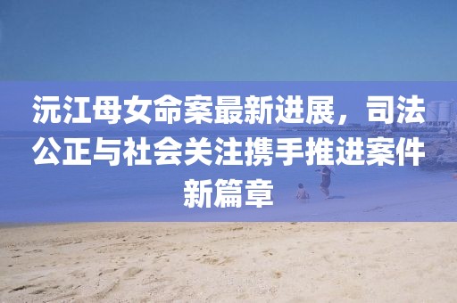 沅江母女命案最新进展，司法公正与社会关注携手推进案件新篇章