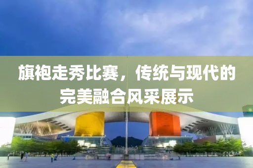 旗袍走秀比赛，传统与现代的完美融合风采展示