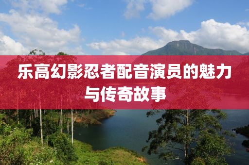乐高幻影忍者配音演员的魅力与传奇故事