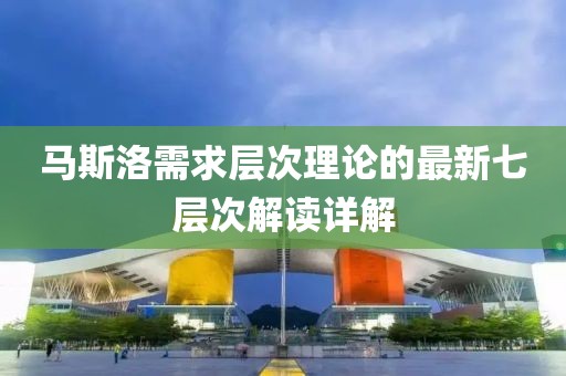 马斯洛需求层次理论的最新七层次解读详解
