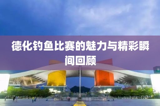 德化钓鱼比赛的魅力与精彩瞬间回顾