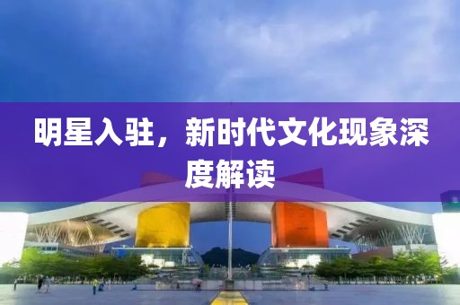 明星入驻，新时代文化现象深度解读