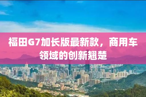 福田G7加长版最新款，商用车领域的创新翘楚