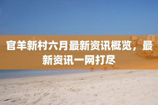 官羊新村六月最新资讯概览，最新资讯一网打尽