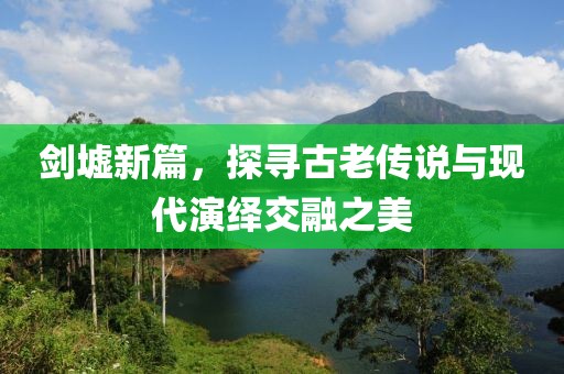 剑墟新篇，探寻古老传说与现代演绎交融之美