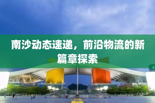 南沙动态速递，前沿物流的新篇章探索