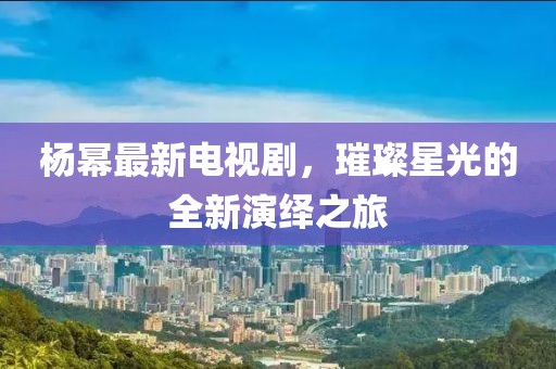 杨幂最新电视剧，璀璨星光的全新演绎之旅