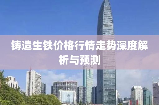 铸造生铁价格行情走势深度解析与预测
