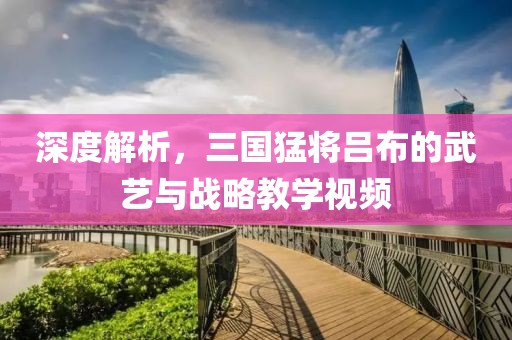 深度解析，三国猛将吕布的武艺与战略教学视频