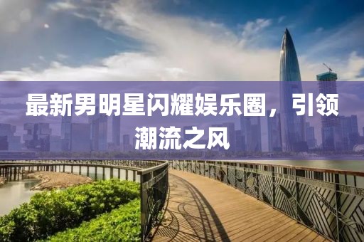 最新男明星闪耀娱乐圈，引领潮流之风