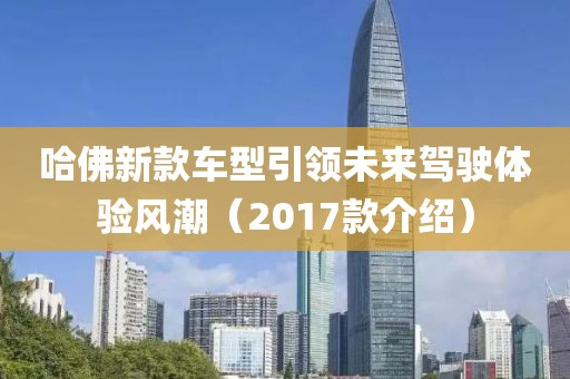 哈佛新款车型引领未来驾驶体验风潮（2017款介绍）