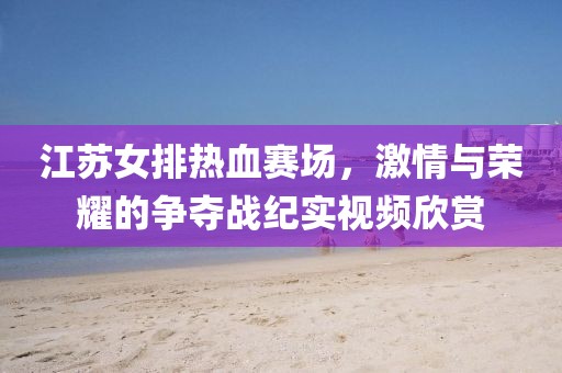 江苏女排热血赛场，激情与荣耀的争夺战纪实视频欣赏