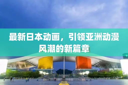 最新日本动画，引领亚洲动漫风潮的新篇章