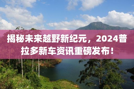 揭秘未来越野新纪元，2024普拉多新车资讯重磅发布！