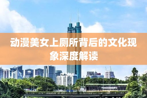 动漫美女上厕所背后的文化现象深度解读