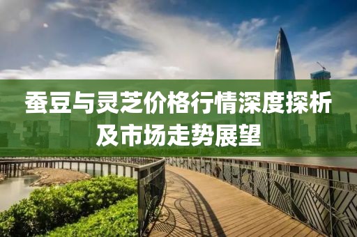 蚕豆与灵芝价格行情深度探析及市场走势展望