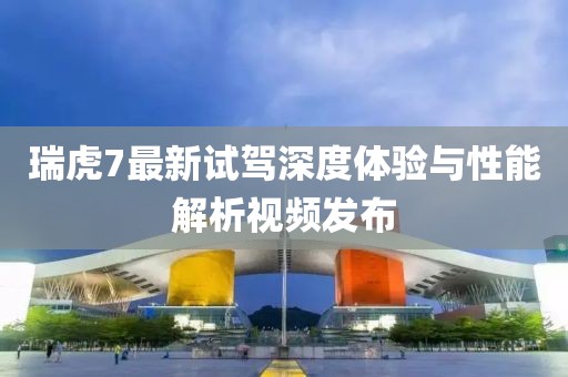 瑞虎7最新试驾深度体验与性能解析视频发布