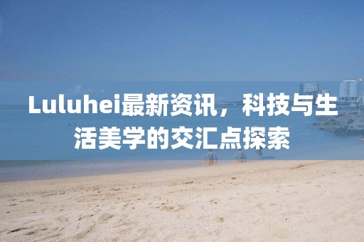 Luluhei最新资讯，科技与生活美学的交汇点探索