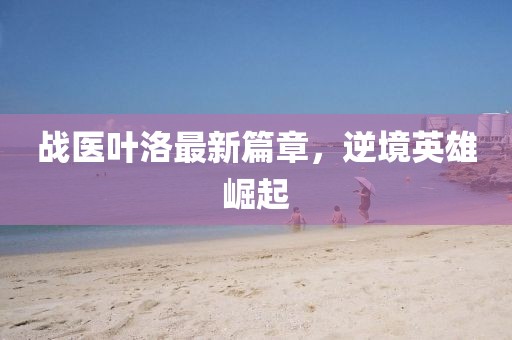 战医叶洛最新篇章，逆境英雄崛起
