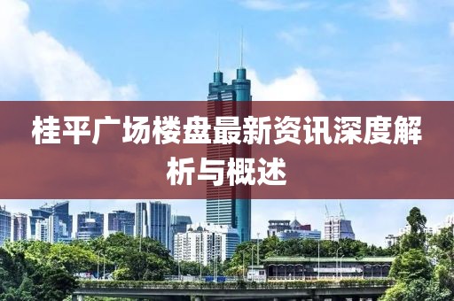 桂平广场楼盘最新资讯深度解析与概述