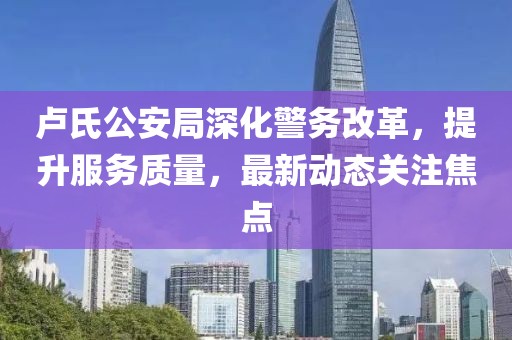 卢氏公安局深化警务改革，提升服务质量，最新动态关注焦点