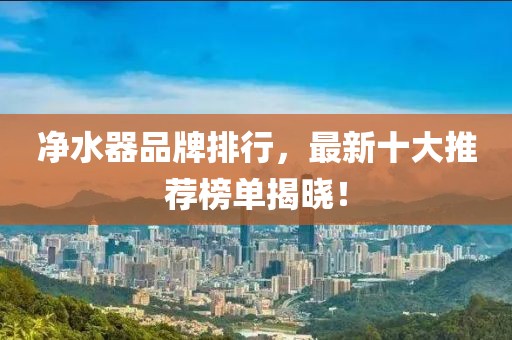 净水器品牌排行，最新十大推荐榜单揭晓！