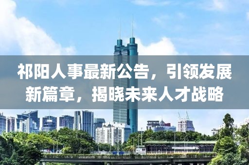 祁阳人事最新公告，引领发展新篇章，揭晓未来人才战略