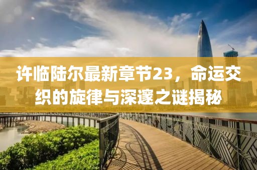 许临陆尔最新章节23，命运交织的旋律与深邃之谜揭秘