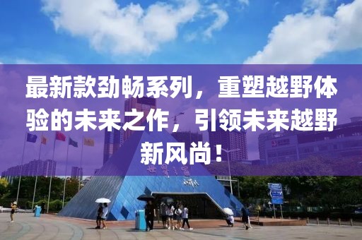 最新款劲畅系列，重塑越野体验的未来之作，引领未来越野新风尚！